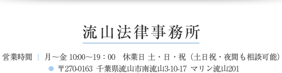 流山法律事務所 営業時間 ｜ 月～金 10:00～19：00　休業日 土・日・祝（土日祝・夜間も相談可能） 〒270-0163 千葉県流山市南流山3-10-17 マリン流山201